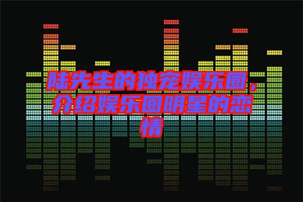 陸先生的獨寵娛樂圈，介紹娛樂圈明星的戀情
