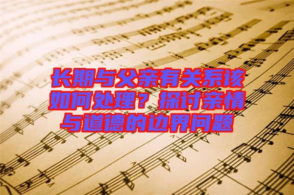 長(zhǎng)期與父親有關(guān)系該如何處理？探討親情與道德的邊界問題