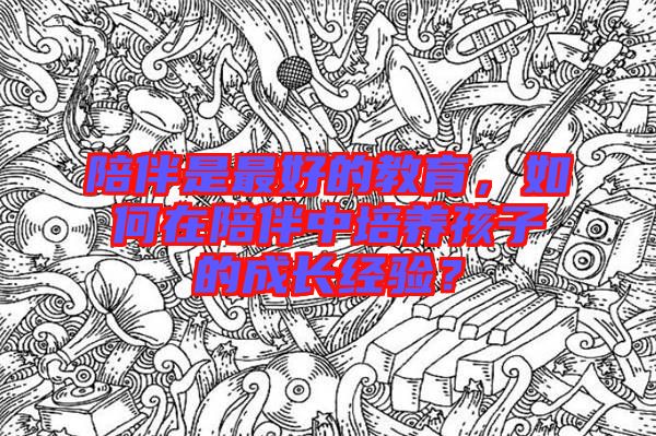 陪伴是最好的教育，如何在陪伴中培養孩子的成長經驗？