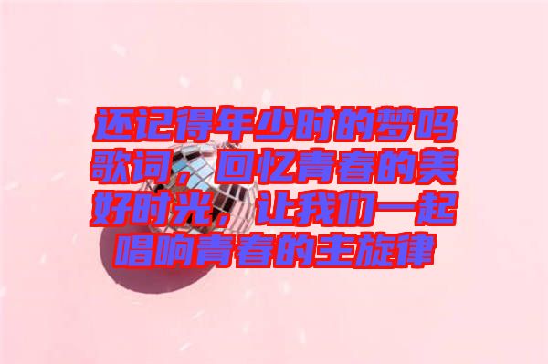 還記得年少時(shí)的夢嗎歌詞，回憶青春的美好時(shí)光，讓我們一起唱響青春的主旋律