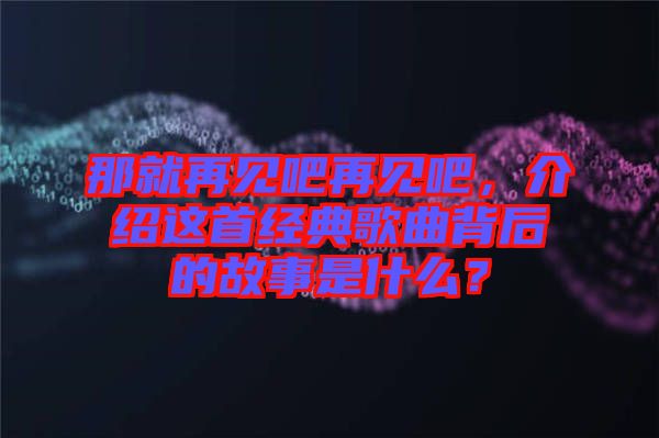 那就再見吧再見吧，介紹這首經典歌曲背后的故事是什么？