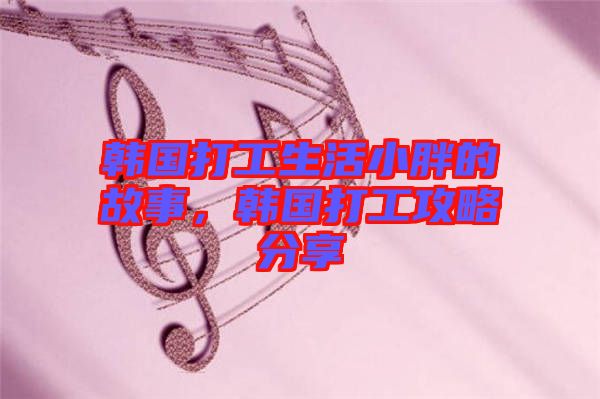 韓國打工生活小胖的故事，韓國打工攻略分享
