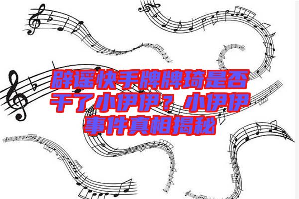 辟謠快手牌牌琦是否干了小伊伊？小伊伊事件真相揭秘