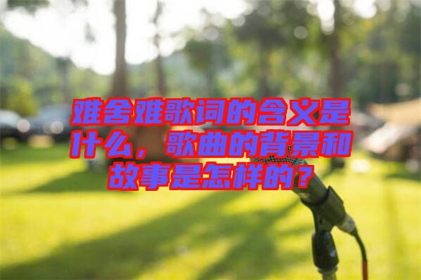 難舍難歌詞的含義是什么，歌曲的背景和故事是怎樣的？