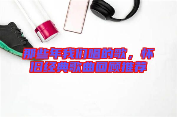 那些年我們唱的歌，懷舊經典歌曲回顧推薦