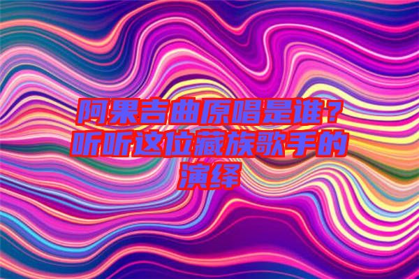 阿果吉曲原唱是誰？聽聽這位藏族歌手的演繹