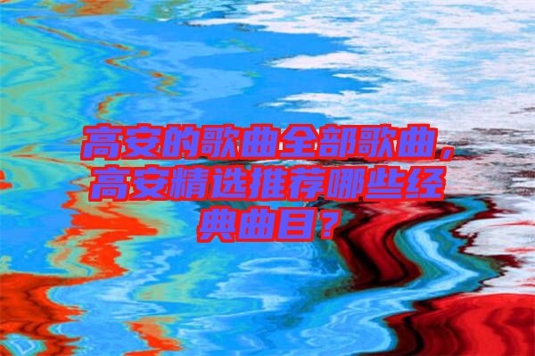 高安的歌曲全部歌曲，高安精選推薦哪些經(jīng)典曲目？