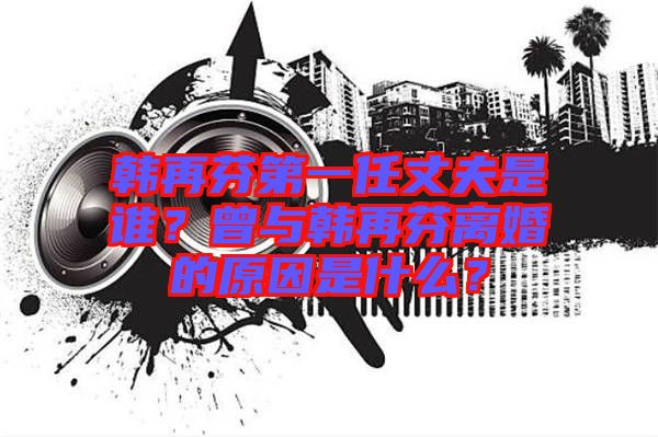 韓再芬第一任丈夫是誰(shuí)？曾與韓再芬離婚的原因是什么？