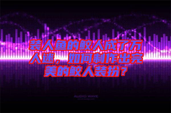裝人魚的鮫人成了萬人迷，如何制作出完美的鮫人裝扮？