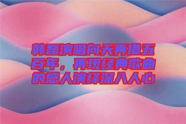 韓磊演唱向天再借五百年，再現經典歌曲的感人演繹深入人心