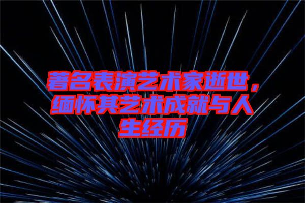 著名表演藝術家逝世，緬懷其藝術成就與人生經歷