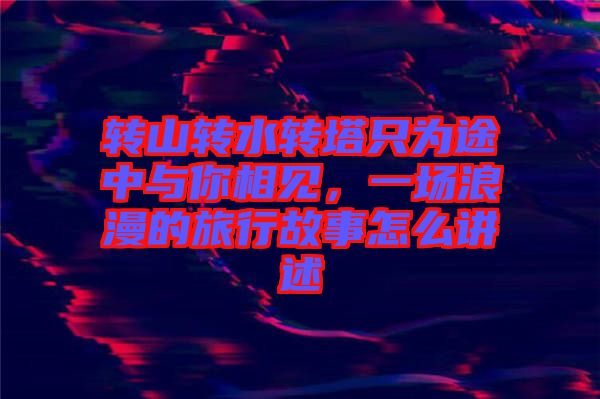 轉山轉水轉塔只為途中與你相見，一場浪漫的旅行故事怎么講述