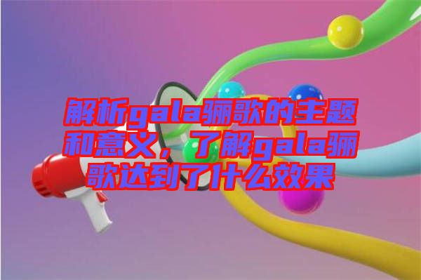 解析gala驪歌的主題和意義，了解gala驪歌達(dá)到了什么效果