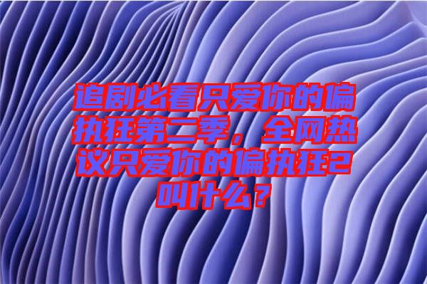 追劇必看只愛你的偏執(zhí)狂第二季，全網熱議只愛你的偏執(zhí)狂2叫什么？
