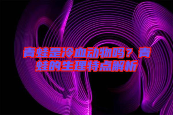 青蛙是冷血動物嗎？青蛙的生理特點解析