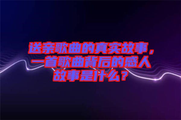 送親歌曲的真實故事，一首歌曲背后的感人故事是什么？