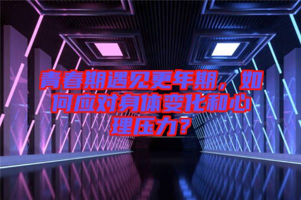 青春期遇見更年期，如何應對身體變化和心理壓力？