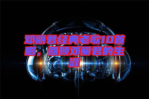 鄧麗君經典老歌10首唱，回顧鄧麗君的生涯