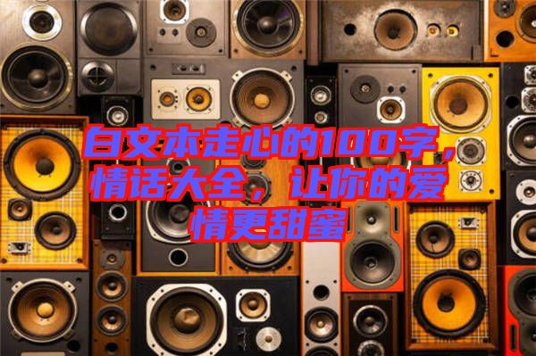 白文本走心的100字，情話大全，讓你的愛情更甜蜜