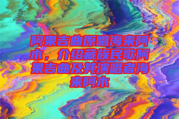 阿果吉曲原唱海來阿木，介紹藏族民歌阿果吉曲及其演唱者海來阿木