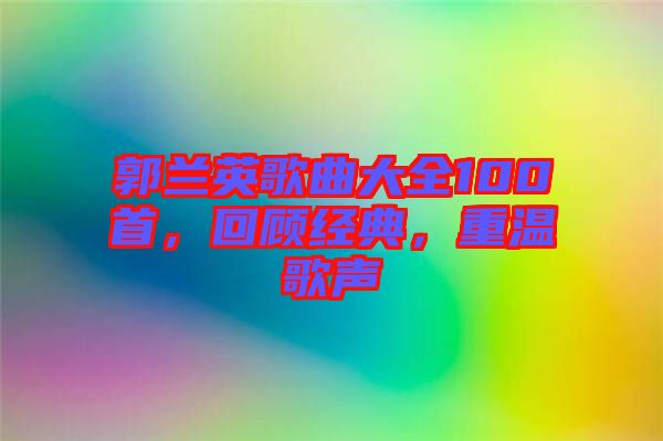 郭蘭英歌曲大全100首，回顧經(jīng)典，重溫歌聲
